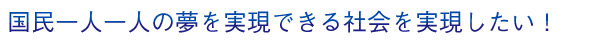 国民一人一人の夢を実現できる社会を実現したい！