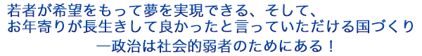 若者が希望をもって夢を実現できる、そして、お年寄りが長生きして良かったと言っていただける国づくり―政治は社会的弱者のためにある！